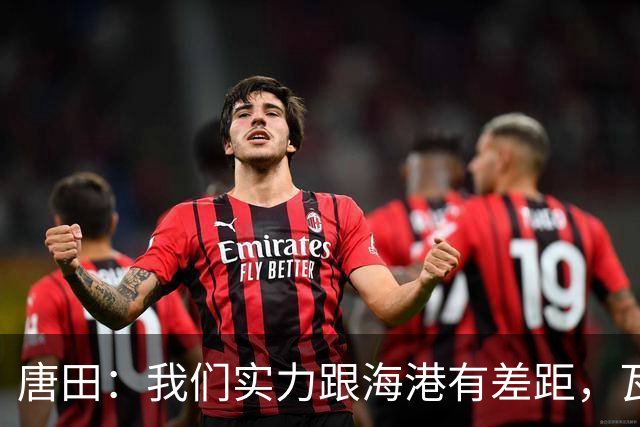 唐田：我们实力跟海港有差距，瓦科替补也是战术设计