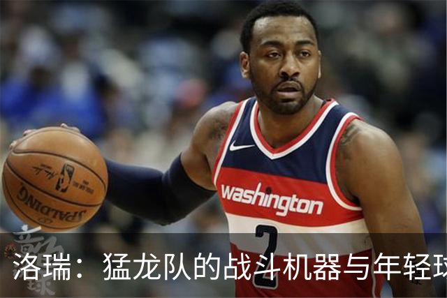 洛瑞：猛龙队的战斗机器与年轻球员们的指路明灯
